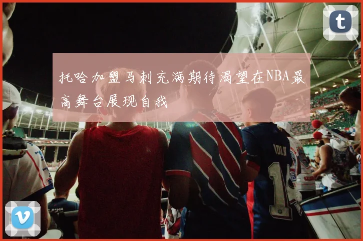托哈加盟马刺充满期待渴望在NBA最高舞台展现自我