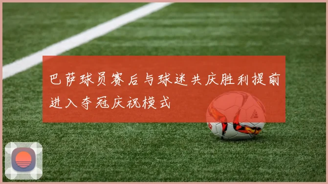 巴萨球员赛后与球迷共庆胜利提前进入夺冠庆祝模式