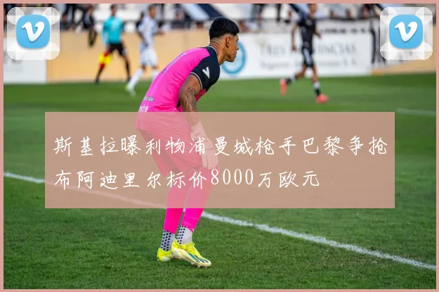 斯基拉曝利物浦曼城枪手巴黎争抢布阿迪里尔标价8000万欧元
