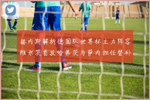 赫内斯解析德国队世界杯主力阵容维尔茨首发哈弗茨与萨内担任替补