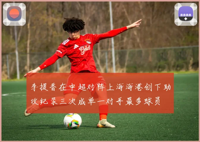 李提香在中超对阵上海海港创下助攻纪录三次成单一对手最多球员