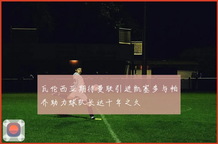 瓦伦西亚期待曼联引进凯塞多与帕乔助力球队长达十年之久
