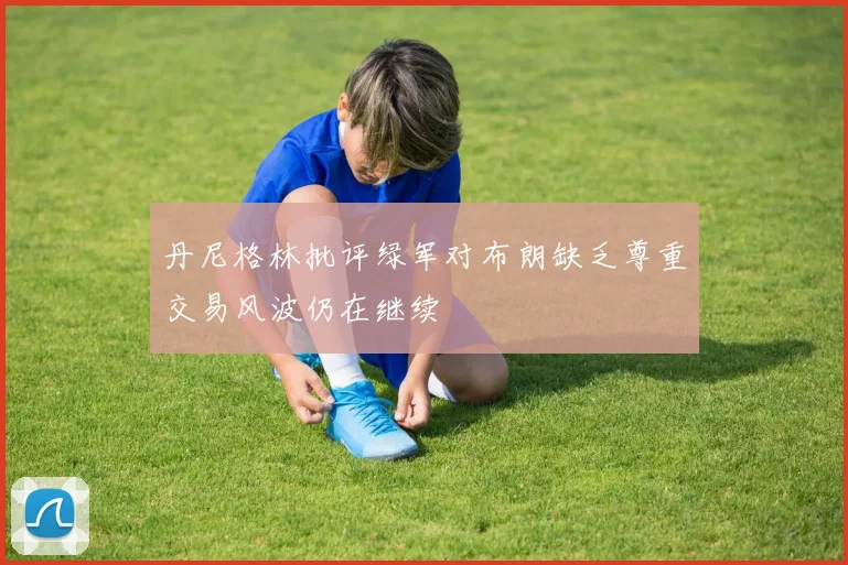 丹尼格林批评绿军对布朗缺乏尊重交易风波仍在继续