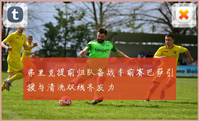 弗里克提前归队备战季前赛巴萨引援与清洗双线齐发力