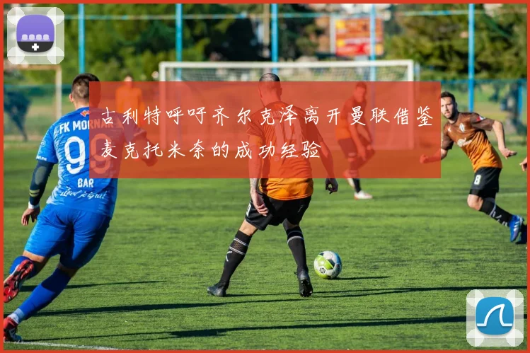 古利特呼吁齐尔克泽离开曼联借鉴麦克托米奈的成功经验