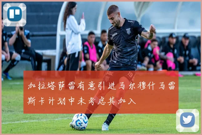 加拉塔萨雷有意引进马尔穆什马雷斯卡计划中未考虑其加入