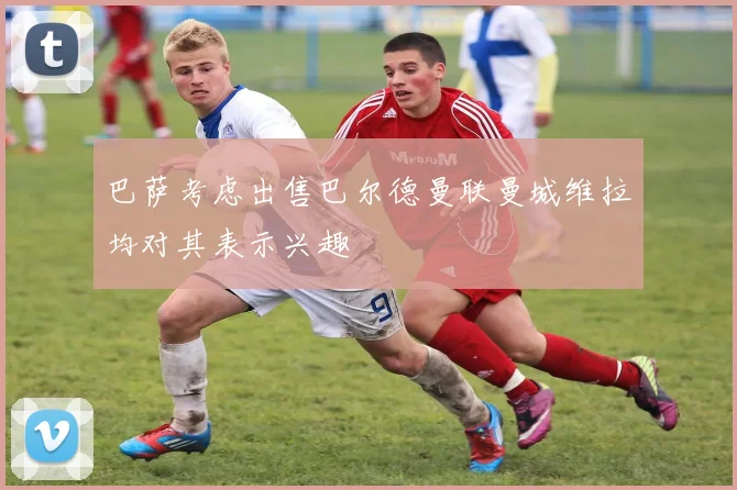 巴萨考虑出售巴尔德曼联曼城维拉均对其表示兴趣