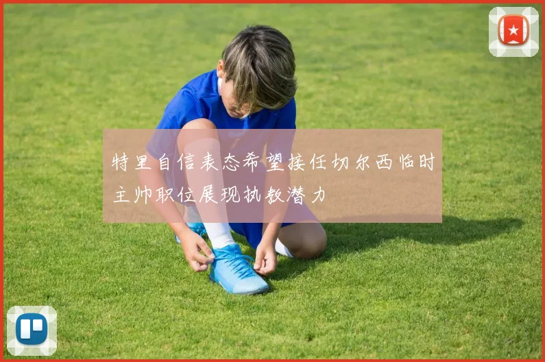 特里自信表态希望接任切尔西临时主帅职位展现执教潜力